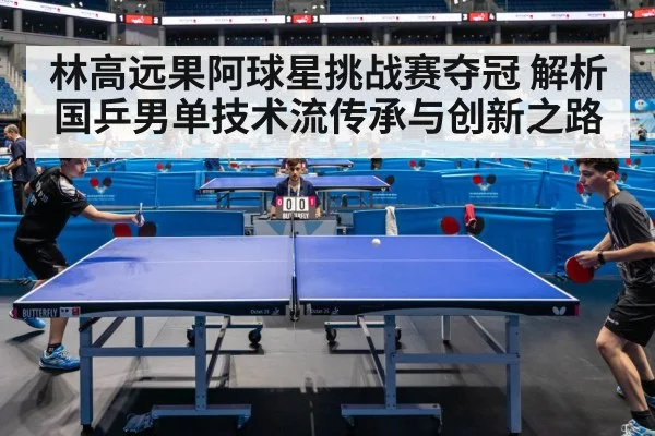 林高远果阿球星挑战赛夺冠 解析国乒男单技术流传承与创新之路