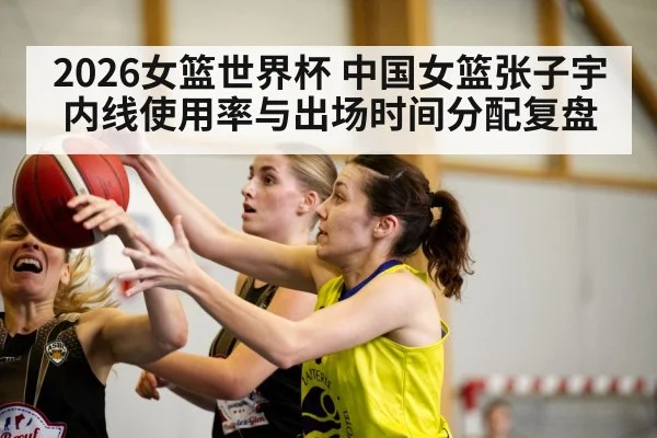2026女篮世界杯 中国女篮张子宇内线使用率与出场时间分配复盘