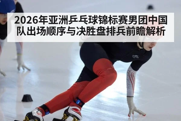 2026年亚洲乒乓球锦标赛男团中国队出场顺序与决胜盘排兵前瞻解析